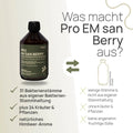 Was macht Pro EM san Berry aus? 31 Bakterienstämme aus eigener Bakterien-Stammhaltung, plus 24 Kräuter und Pflanzen, natürliches Himbeer-Aroma – herkömmliches Produkt: wenige Stämme, nicht aus eigener Stammhaltung, ohne Kräuter und Pflanzen, keine angenehm fruchtige Süße
