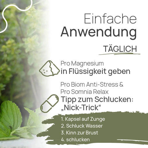 Easy to use, daily: Add Pro Magnesium to a liquid. Pro Biom Anti-Stress and Pro Somnia Relax—a tip for swallowing, the “nod trick”: 1. Place the capsule on your tongue, 2. Take a sip of water, 3. Tuck your chin toward your chest, 4. Swallow