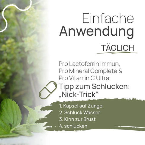 Einfache Anwendung, täglich: Pro Lactoferrin Immun, Pro Mineral Complete und Pro Vitamin C Ultra – Tipp zum Schlucken, der „Nick-Trick“: 1. Kapsel auf die Zunge, 2. Schluck Wasser, 3. Kinn zur Brust, 4. schlucken