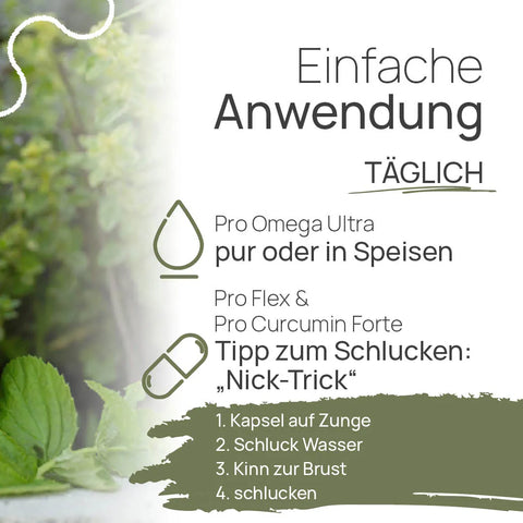 Einfache Anwendung, täglich: Pro Omega Ultra pur oder in Speisen. Pro Flex und Pro Curcumin Forte – Tipp zum Schlucken, der „Nick-Trick“: 1. Kapsel auf die Zunge, 2. Schluck Wasser, 3. Kinn zur Brust, 4. schlucken