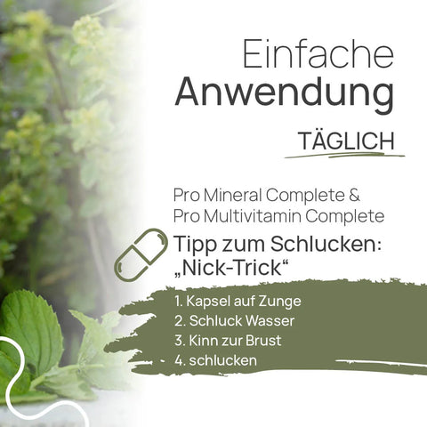 Einfache Anwendung, täglich: Pro Mineral Complete und Pro Multivitamin Complete – Tipp zum Schlucken, der „Nick-Trick“: 1. Kapsel auf die Zunge, 2. Schluck Wasser, 3. Kinn zur Brust, 4. schlucken