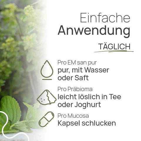 Easy to use, daily: “Pro EM san pur”: take it straight, with water or juice; “Pro Präbioma”: easily dissolves in tea or yogurt; “Pro Mucosa”: swallow as a capsule